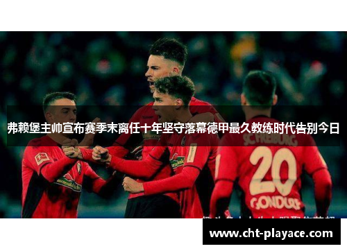 弗赖堡主帅宣布赛季末离任十年坚守落幕德甲最久教练时代告别今日 弗赖堡主帅宣布赛季末离任十年坚守落幕德甲最久教练时代告别今日