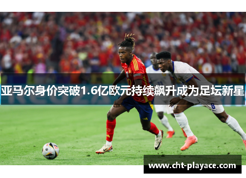 亚马尔身价突破1.6亿欧元持续飙升成为足坛新星