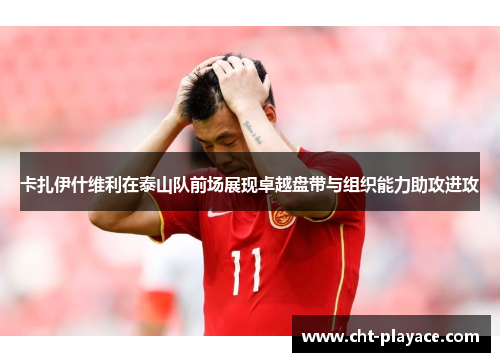 卡扎伊什维利在泰山队前场展现卓越盘带与组织能力助攻进攻 卡扎伊什维利在泰山队前场展现卓越盘带与组织能力助攻进攻