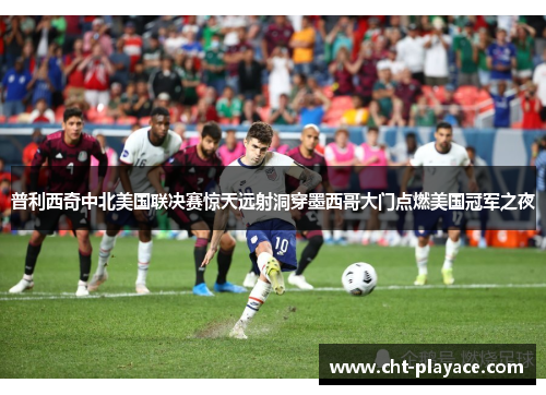普利西奇中北美国联决赛惊天远射洞穿墨西哥大门点燃美国冠军之夜